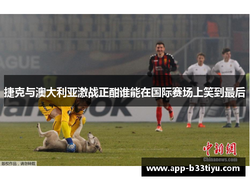 捷克与澳大利亚激战正酣谁能在国际赛场上笑到最后